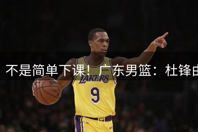 不是简单下课！广东男篮：杜锋由主教练调整为总教练！是功勋教练从“一线”转向“幕后”