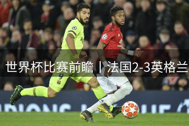 世界杯比赛前瞻丨法国2-3英格兰：鸡肋赛，都想赢