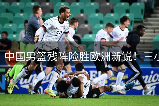 中国男篮残阵险胜欧洲新锐！三小将爆发助力连胜