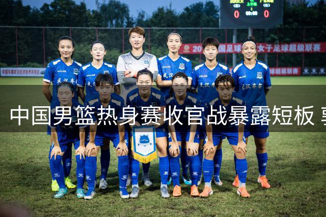 中国男篮热身赛收官战暴露短板 郭士强火线调整阵容引热议