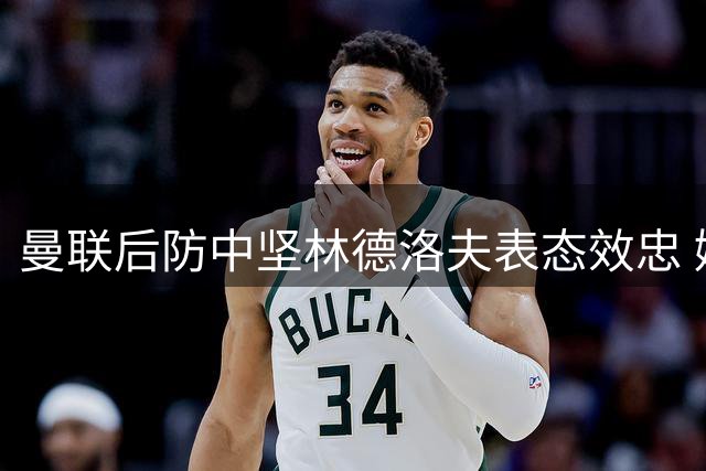 曼联后防中坚林德洛夫表态效忠 婉拒多方求购坚定留守老特拉福德