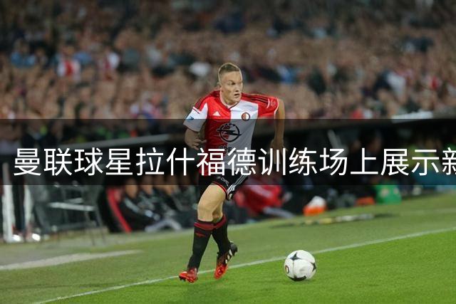 曼联球星拉什福德训练场上展示新发型