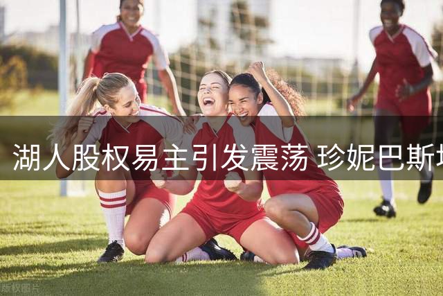 湖人股权易主引发震荡 珍妮巴斯地位恐生变数