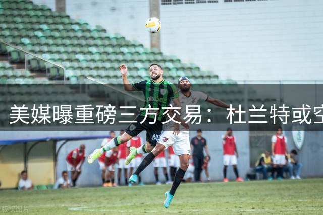 美媒曝重磅三方交易：杜兰特或空降底特律联手新星坎宁安