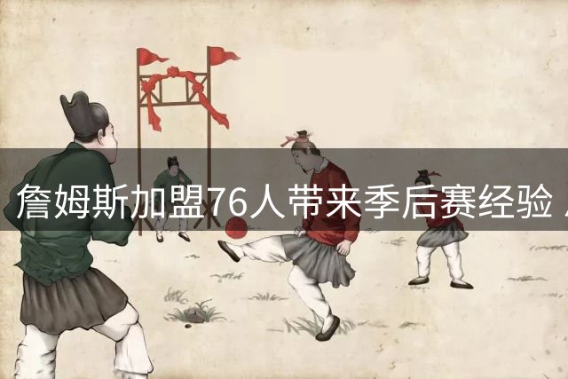詹姆斯加盟76人带来季后赛经验 恩比德首迎分区决赛曙光