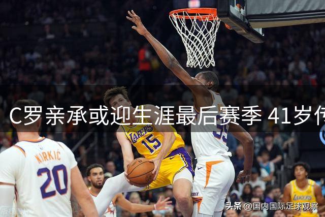 C罗亲承或迎生涯最后赛季 41岁传奇或将谢幕