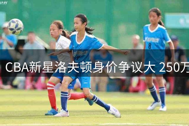 CBA新星洛夫顿身价争议大 250万还是350万成续约难题