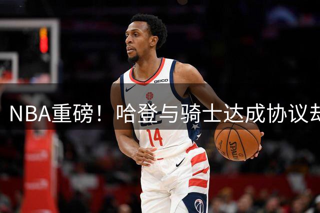NBA重磅！哈登与骑士达成协议却暂缓签约，沃特森成交易新目标