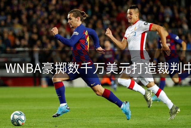 WNBA豪掷数千万美元打造裁判中枢 2027赛季将实现全联盟即时回放